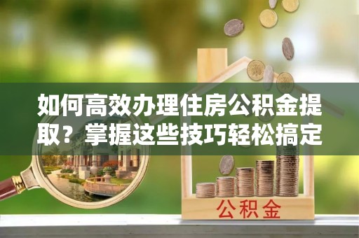原平如何高效办理住房公积金提取？掌握这些技巧轻松搞定