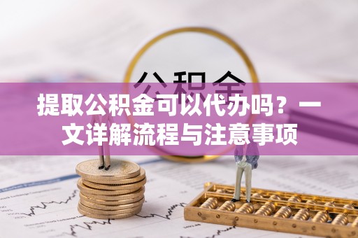 原平提取公积金可以代办吗？一文详解流程与注意事项