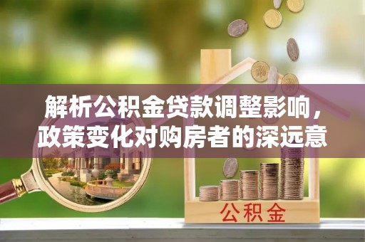 原平解析公积金贷款调整影响，政策变化对购房者的深远意义