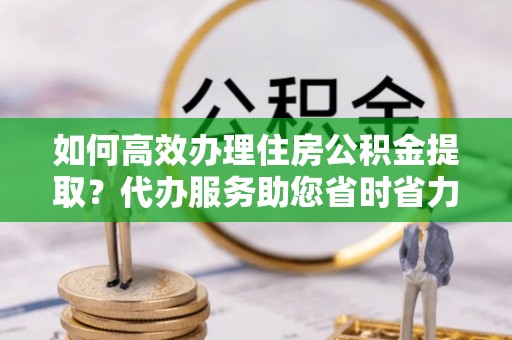 原平如何高效办理住房公积金提取？代办服务助您省时省力