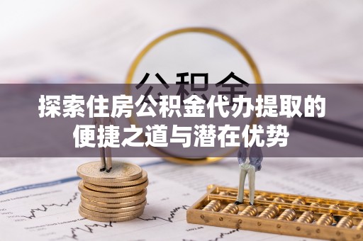 原平探索住房公积金代办提取的便捷之道与潜在优势