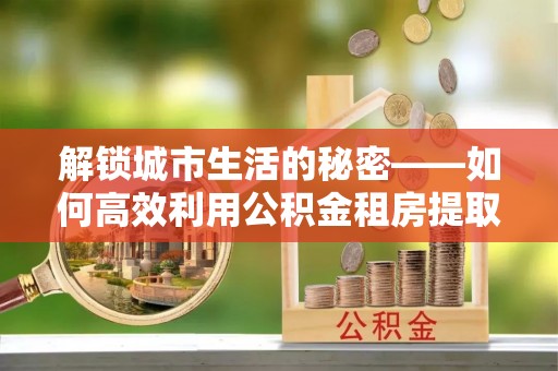 原平解锁城市生活的秘密——如何高效利用公积金租房提取政策优化居住体验