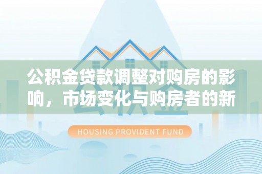 原平公积金贷款调整对购房的影响，市场变化与购房者的新选择