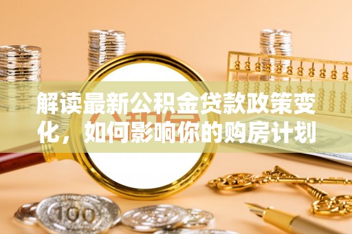 原平解读最新公积金贷款政策变化，如何影响你的购房计划？