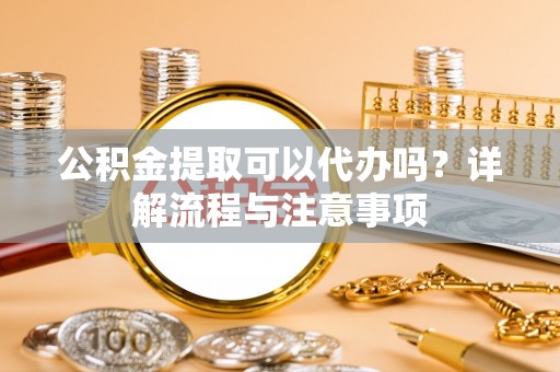 原平公积金提取可以代办吗？详解流程与注意事项