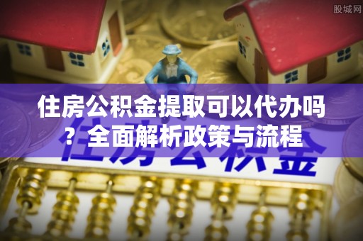 原平住房公积金提取可以代办吗？全面解析政策与流程