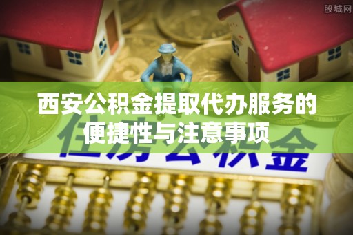 原平西安公积金提取代办服务的便捷性与注意事项