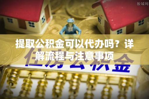 原平提取公积金可以代办吗？详解流程与注意事项