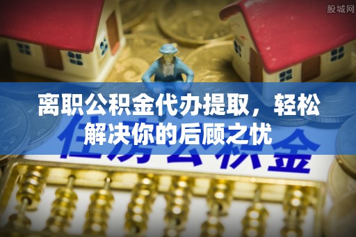 原平离职公积金代办提取，轻松解决你的后顾之忧