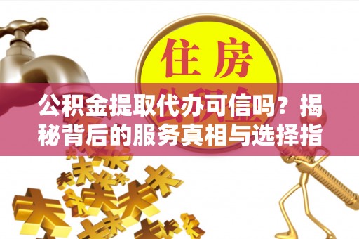 原平公积金提取代办可信吗？揭秘背后的服务真相与选择指南