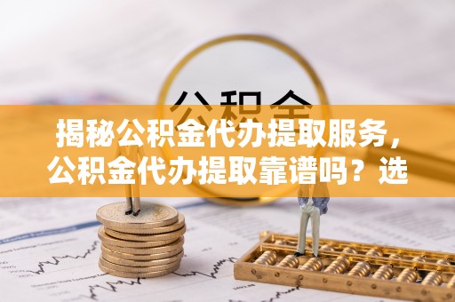 原平揭秘公积金代办提取服务，公积金代办提取靠谱吗？选择前你需要知道这些！