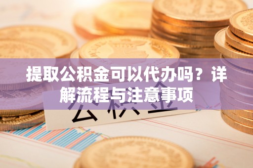 原平提取公积金可以代办吗？详解流程与注意事项