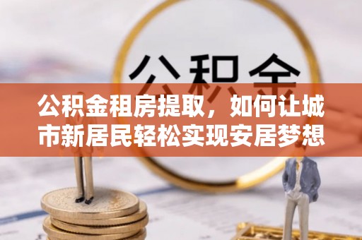 原平公积金租房提取，如何让城市新居民轻松实现安居梦想
