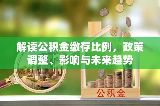 原平解读公积金缴存比例，政策调整、影响与未来趋势