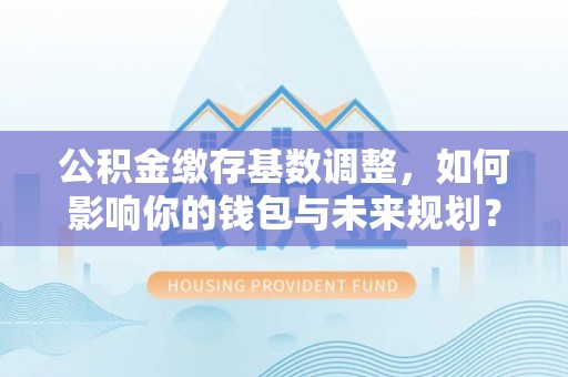 原平公积金缴存基数调整，如何影响你的钱包与未来规划？