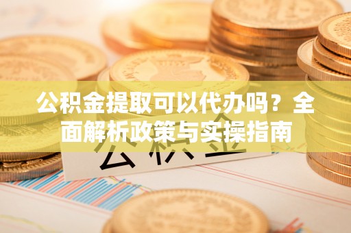 原平公积金提取可以代办吗？全面解析政策与实操指南