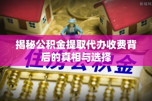 原平揭秘公积金提取代办收费背后的真相与选择