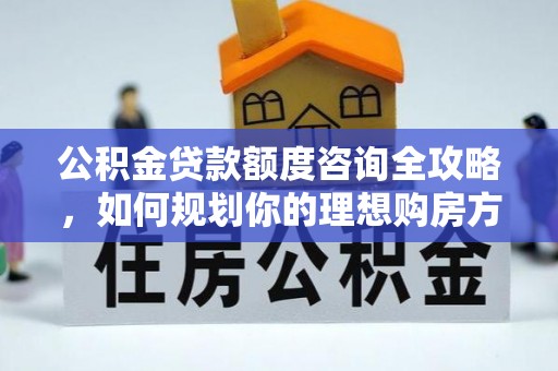 原平公积金贷款额度咨询全攻略，如何规划你的理想购房方案