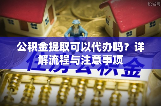 原平公积金提取可以代办吗？详解流程与注意事项