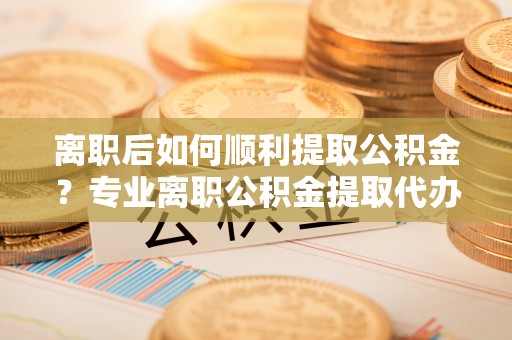 原平离职后如何顺利提取公积金？专业离职公积金提取代办服务指南