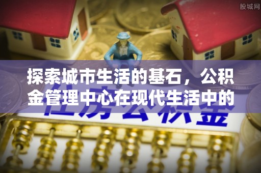 原平探索城市生活的基石，公积金管理中心在现代生活中的重要角色