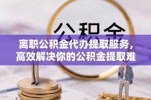 原平离职公积金代办提取服务，高效解决你的公积金提取难题