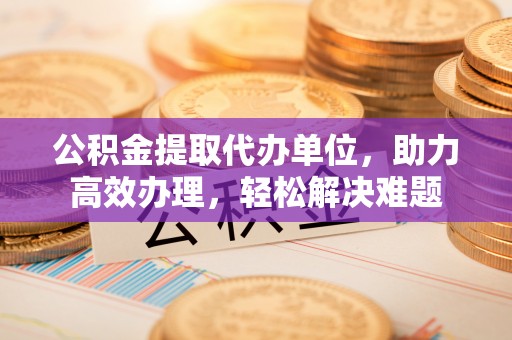 原平公积金提取代办单位，助力高效办理，轻松解决难题