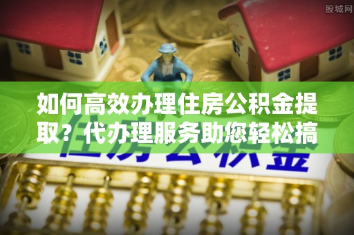 原平如何高效办理住房公积金提取？代办理服务助您轻松搞定