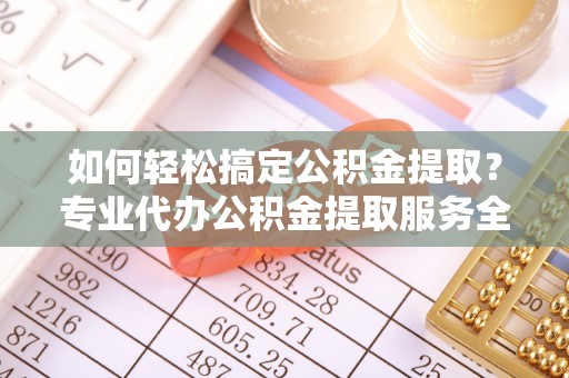 原平如何轻松搞定公积金提取？专业代办公积金提取服务全解析