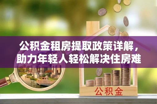 原平公积金租房提取政策详解，助力年轻人轻松解决住房难题