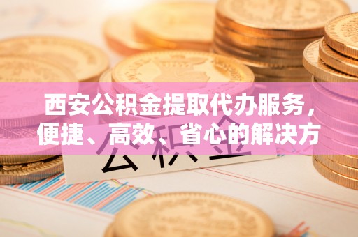 原平西安公积金提取代办服务，便捷、高效、省心的解决方案