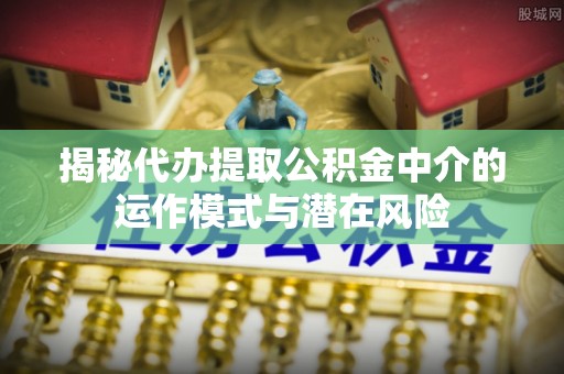 原平揭秘代办提取公积金中介的运作模式与潜在风险