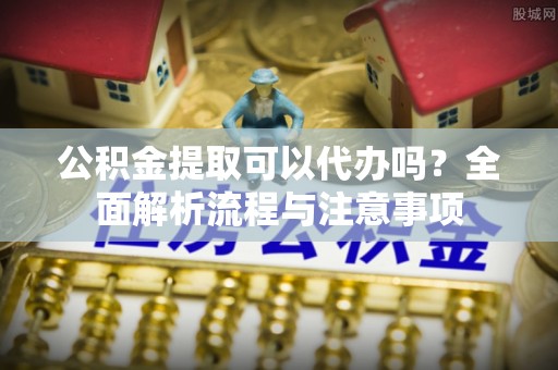 原平公积金提取可以代办吗？全面解析流程与注意事项