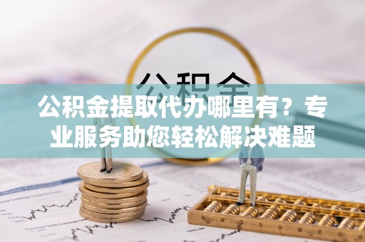 原平公积金提取代办哪里有？专业服务助您轻松解决难题