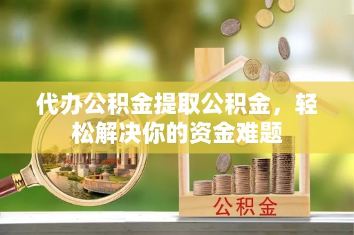原平代办公积金提取公积金，轻松解决你的资金难题