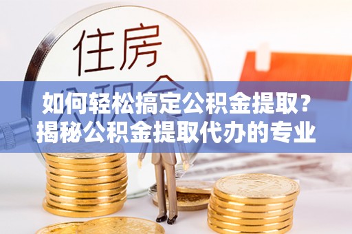 原平如何轻松搞定公积金提取？揭秘公积金提取代办的专业服务