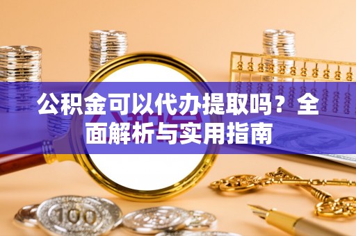 原平公积金可以代办提取吗？全面解析与实用指南