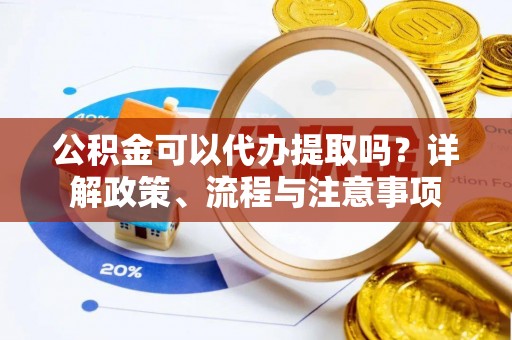 原平公积金可以代办提取吗？详解政策、流程与注意事项