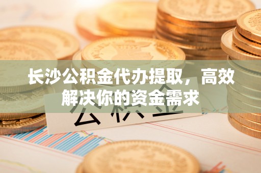 原平长沙公积金代办提取，高效解决你的资金需求