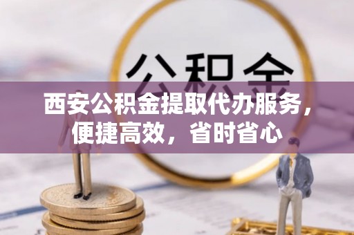原平西安公积金提取代办服务，便捷高效，省时省心
