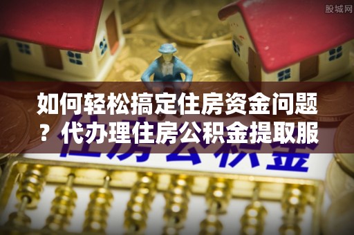 原平如何轻松搞定住房资金问题？代办理住房公积金提取服务全解析