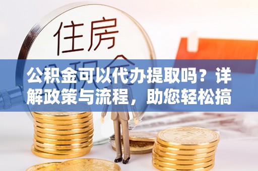 原平公积金可以代办提取吗？详解政策与流程，助您轻松搞定！