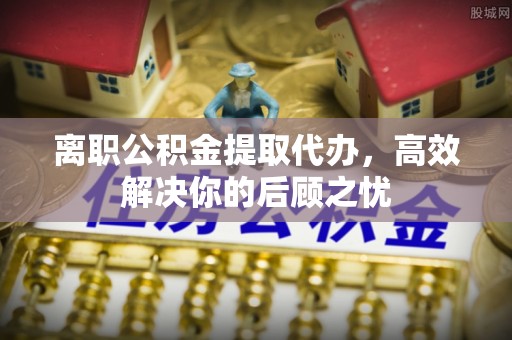 原平离职公积金提取代办，高效解决你的后顾之忧
