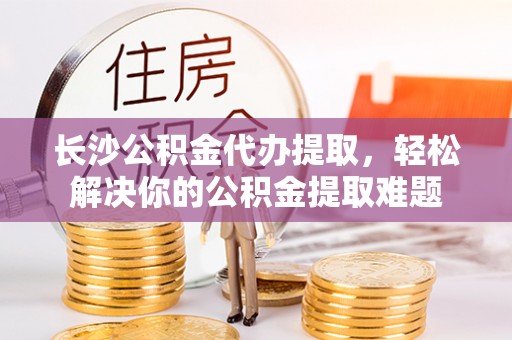 原平长沙公积金代办提取，轻松解决你的公积金提取难题