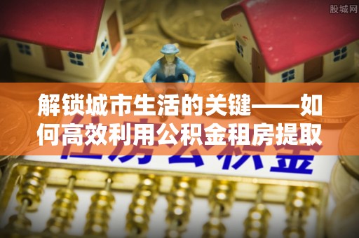 原平解锁城市生活的关键——如何高效利用公积金租房提取实现居住自由