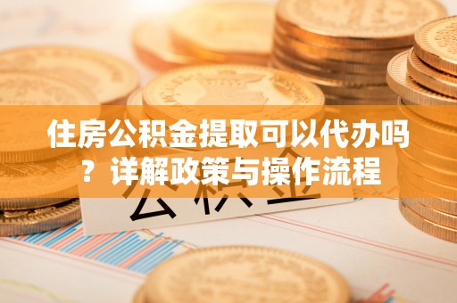原平住房公积金提取可以代办吗？详解政策与操作流程