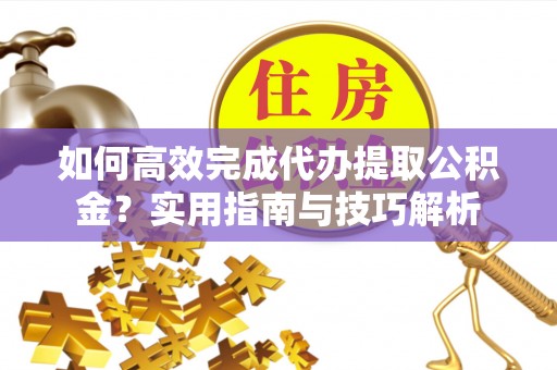 原平如何高效完成代办提取公积金？实用指南与技巧解析