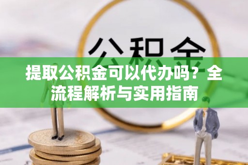 原平提取公积金可以代办吗？全流程解析与实用指南