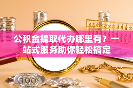 原平公积金提取代办哪里有？一站式服务助你轻松搞定
