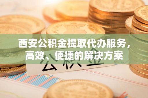 原平西安公积金提取代办服务，高效、便捷的解决方案